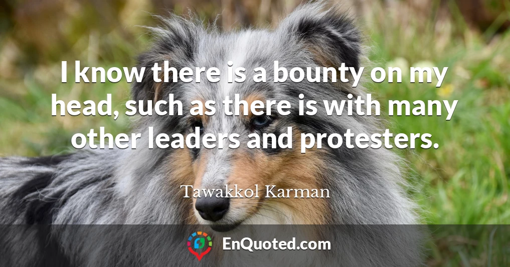 I know there is a bounty on my head, such as there is with many other leaders and protesters.