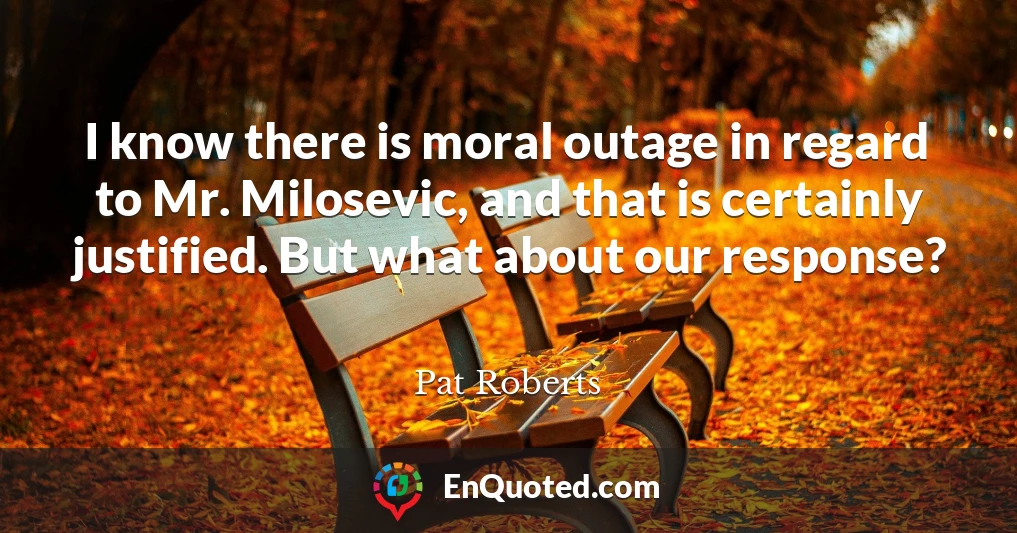 I know there is moral outage in regard to Mr. Milosevic, and that is certainly justified. But what about our response?