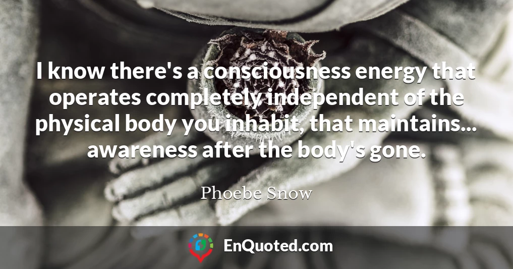 I know there's a consciousness energy that operates completely independent of the physical body you inhabit, that maintains... awareness after the body's gone.