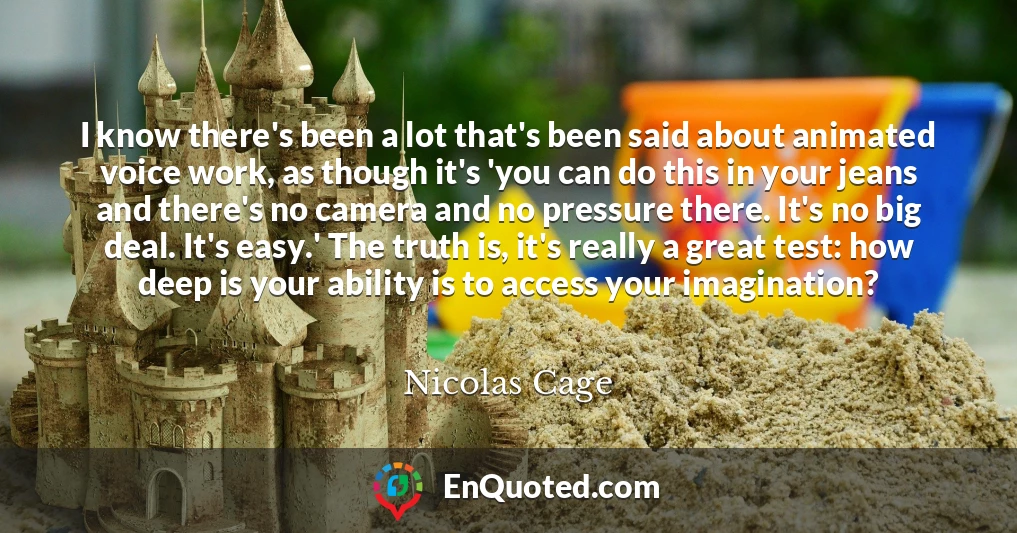 I know there's been a lot that's been said about animated voice work, as though it's 'you can do this in your jeans and there's no camera and no pressure there. It's no big deal. It's easy.' The truth is, it's really a great test: how deep is your ability is to access your imagination?