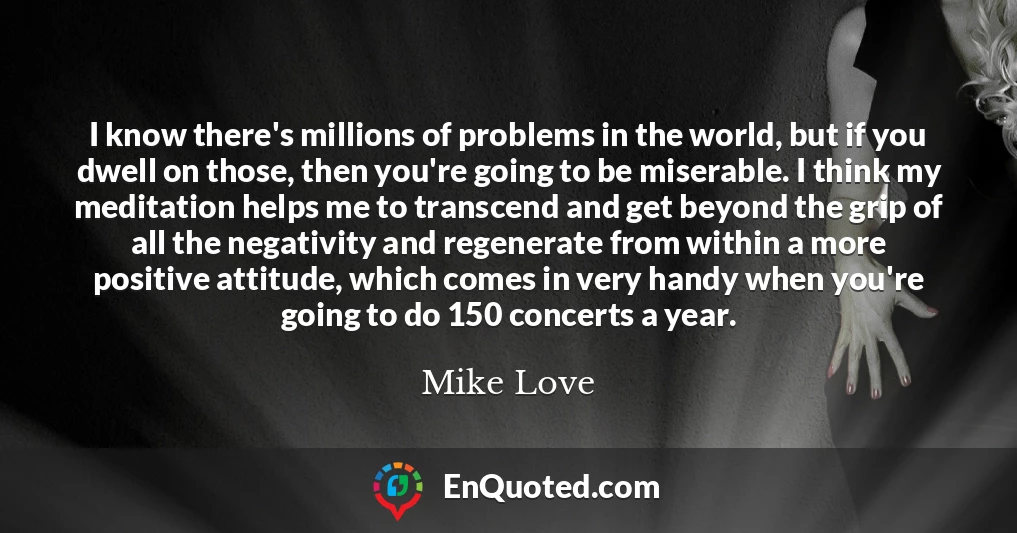 I know there's millions of problems in the world, but if you dwell on those, then you're going to be miserable. I think my meditation helps me to transcend and get beyond the grip of all the negativity and regenerate from within a more positive attitude, which comes in very handy when you're going to do 150 concerts a year.