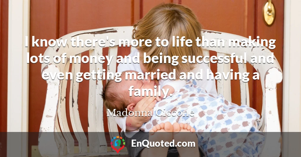 I know there's more to life than making lots of money and being successful and even getting married and having a family.