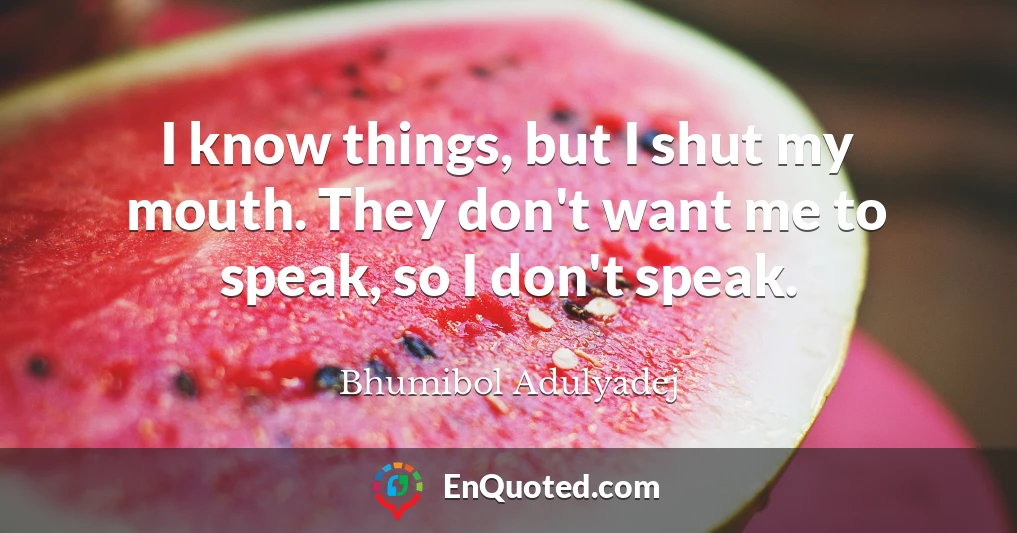 I know things, but I shut my mouth. They don't want me to speak, so I don't speak.