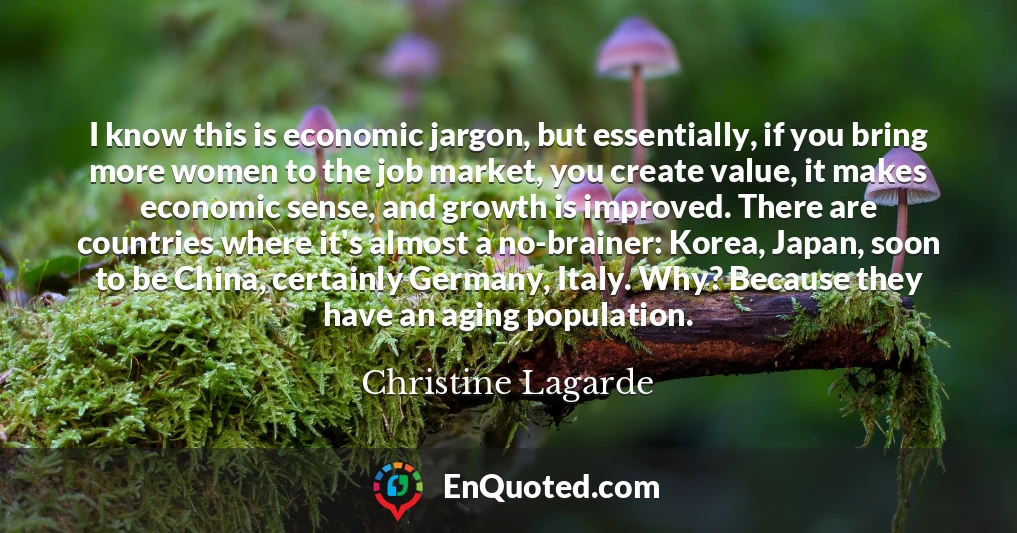I know this is economic jargon, but essentially, if you bring more women to the job market, you create value, it makes economic sense, and growth is improved. There are countries where it's almost a no-brainer: Korea, Japan, soon to be China, certainly Germany, Italy. Why? Because they have an aging population.