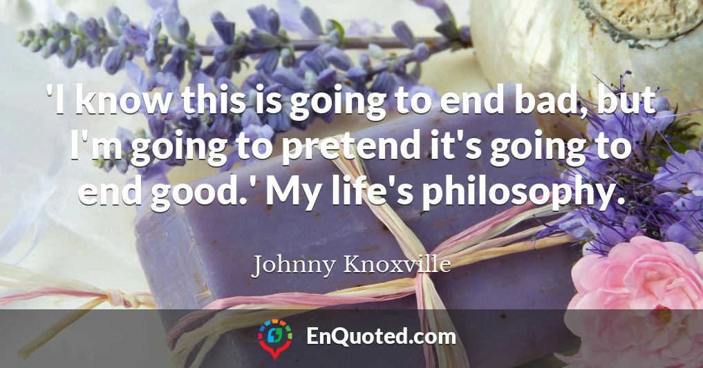 'I know this is going to end bad, but I'm going to pretend it's going to end good.' My life's philosophy.