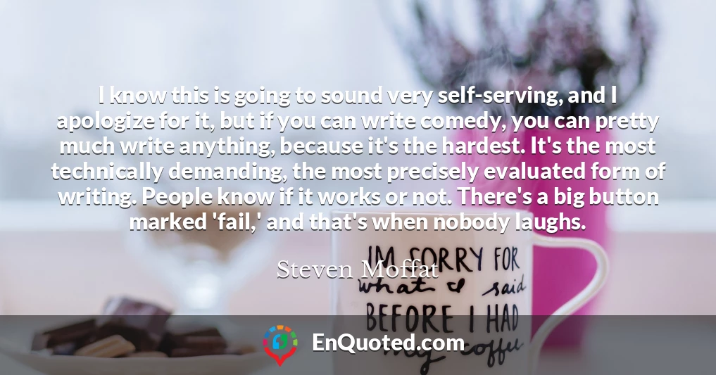 I know this is going to sound very self-serving, and I apologize for it, but if you can write comedy, you can pretty much write anything, because it's the hardest. It's the most technically demanding, the most precisely evaluated form of writing. People know if it works or not. There's a big button marked 'fail,' and that's when nobody laughs.