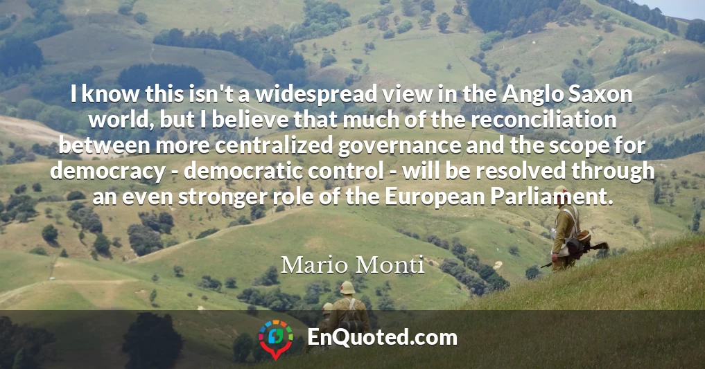 I know this isn't a widespread view in the Anglo Saxon world, but I believe that much of the reconciliation between more centralized governance and the scope for democracy - democratic control - will be resolved through an even stronger role of the European Parliament.