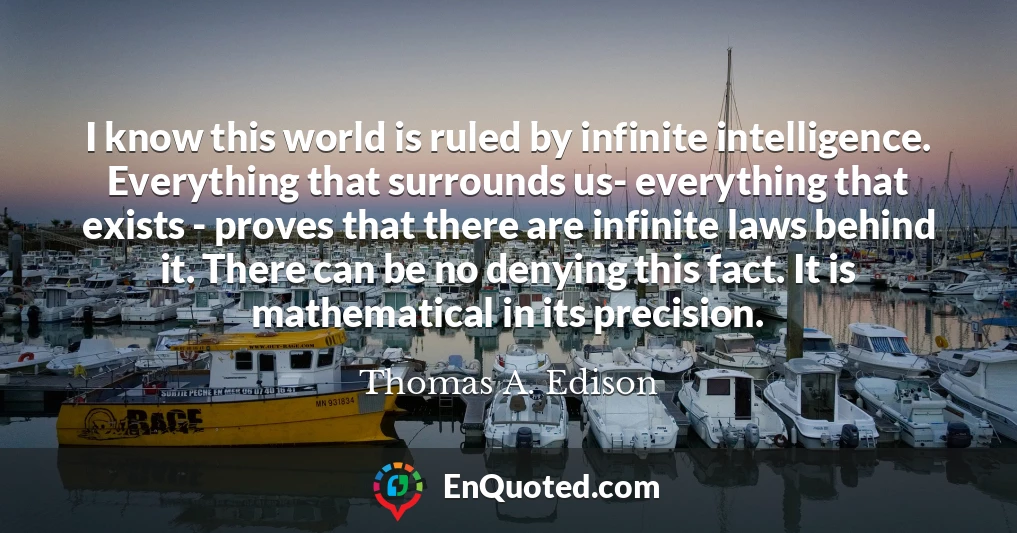 I know this world is ruled by infinite intelligence. Everything that surrounds us- everything that exists - proves that there are infinite laws behind it. There can be no denying this fact. It is mathematical in its precision.
