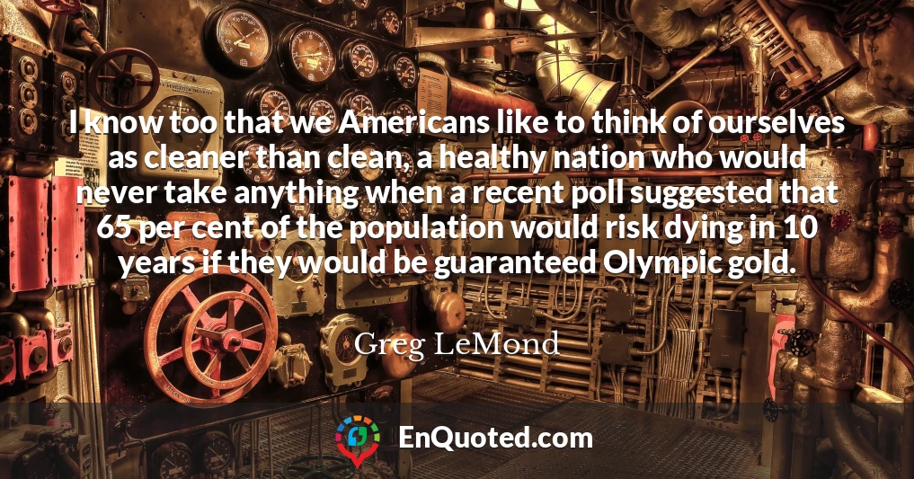 I know too that we Americans like to think of ourselves as cleaner than clean, a healthy nation who would never take anything when a recent poll suggested that 65 per cent of the population would risk dying in 10 years if they would be guaranteed Olympic gold.