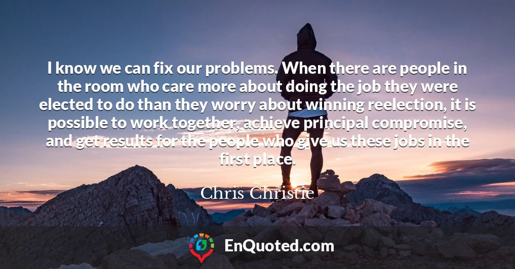 I know we can fix our problems. When there are people in the room who care more about doing the job they were elected to do than they worry about winning reelection, it is possible to work together, achieve principal compromise, and get results for the people who give us these jobs in the first place.