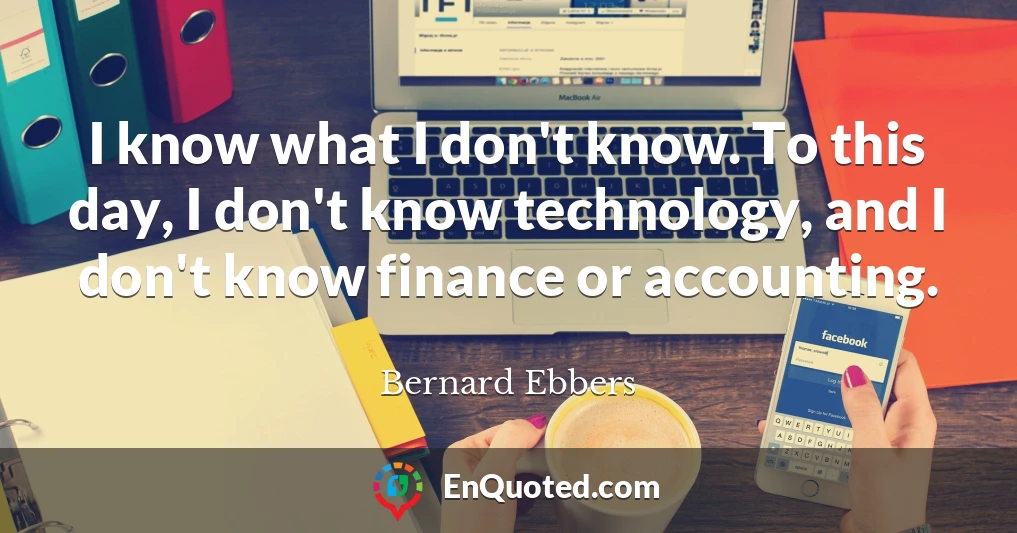 I know what I don't know. To this day, I don't know technology, and I don't know finance or accounting.