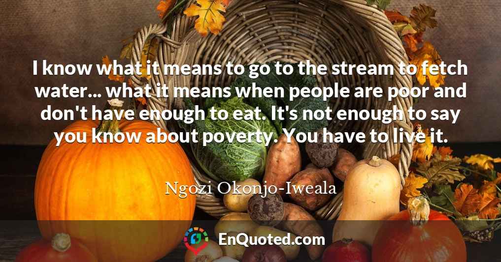 I know what it means to go to the stream to fetch water... what it means when people are poor and don't have enough to eat. It's not enough to say you know about poverty. You have to live it.