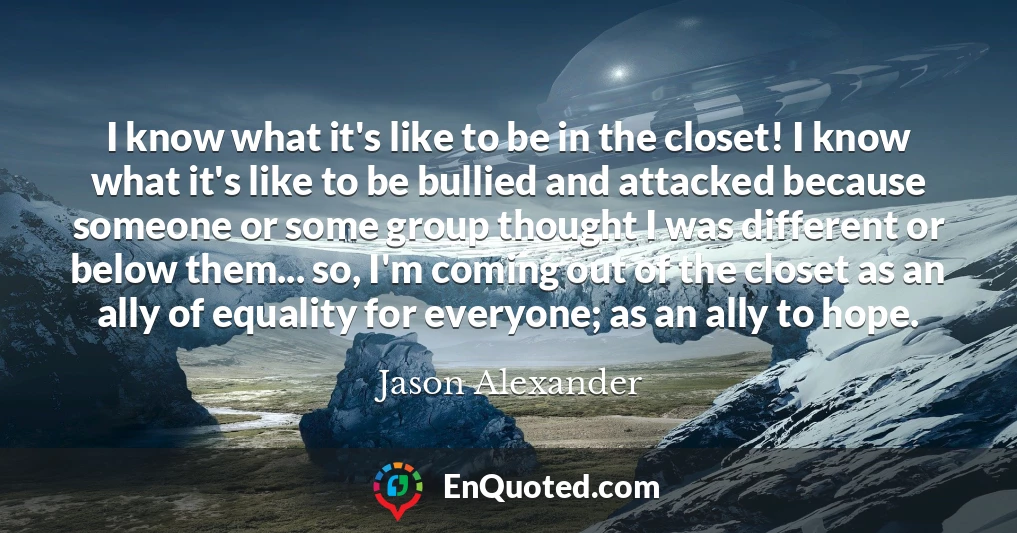 I know what it's like to be in the closet! I know what it's like to be bullied and attacked because someone or some group thought I was different or below them... so, I'm coming out of the closet as an ally of equality for everyone; as an ally to hope.