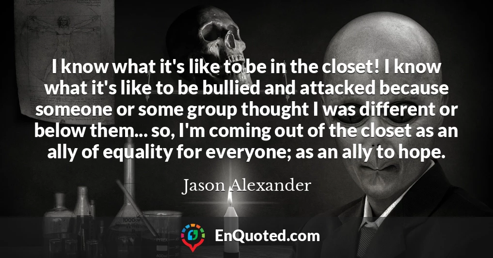 I know what it's like to be in the closet! I know what it's like to be bullied and attacked because someone or some group thought I was different or below them... so, I'm coming out of the closet as an ally of equality for everyone; as an ally to hope.