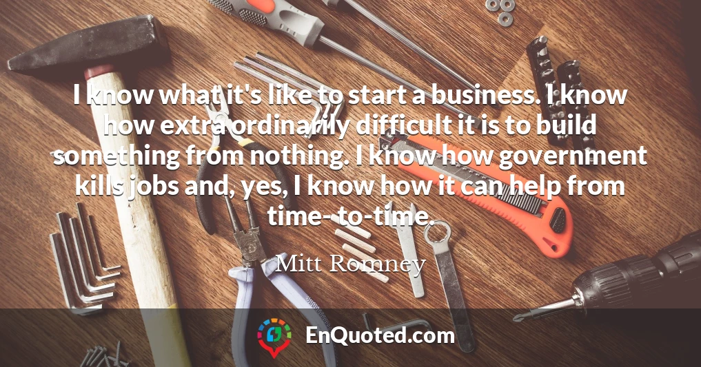 I know what it's like to start a business. I know how extra ordinarily difficult it is to build something from nothing. I know how government kills jobs and, yes, I know how it can help from time- to-time.