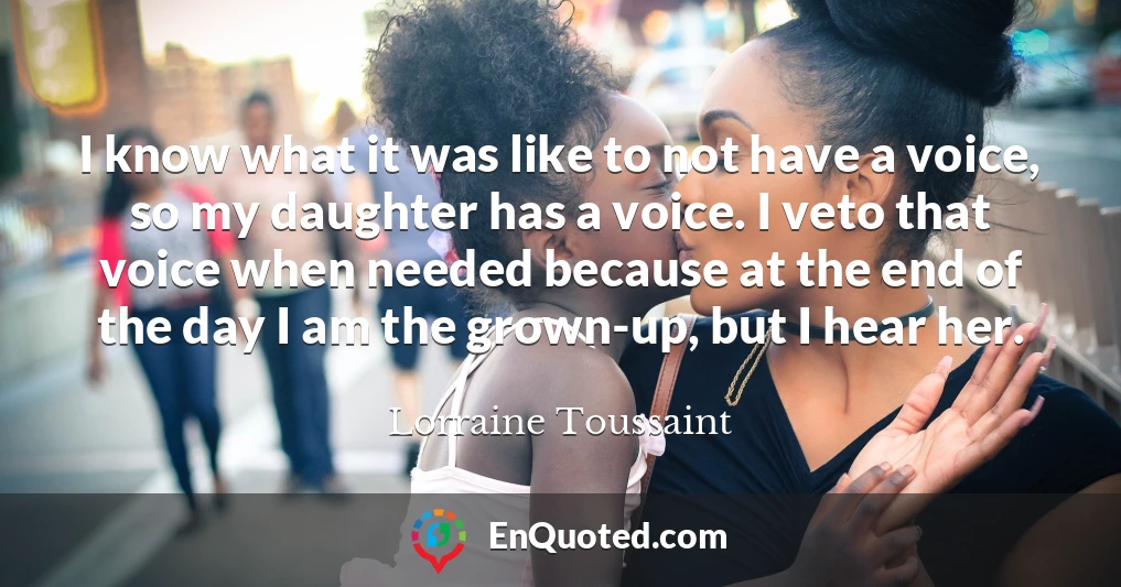 I know what it was like to not have a voice, so my daughter has a voice. I veto that voice when needed because at the end of the day I am the grown-up, but I hear her.