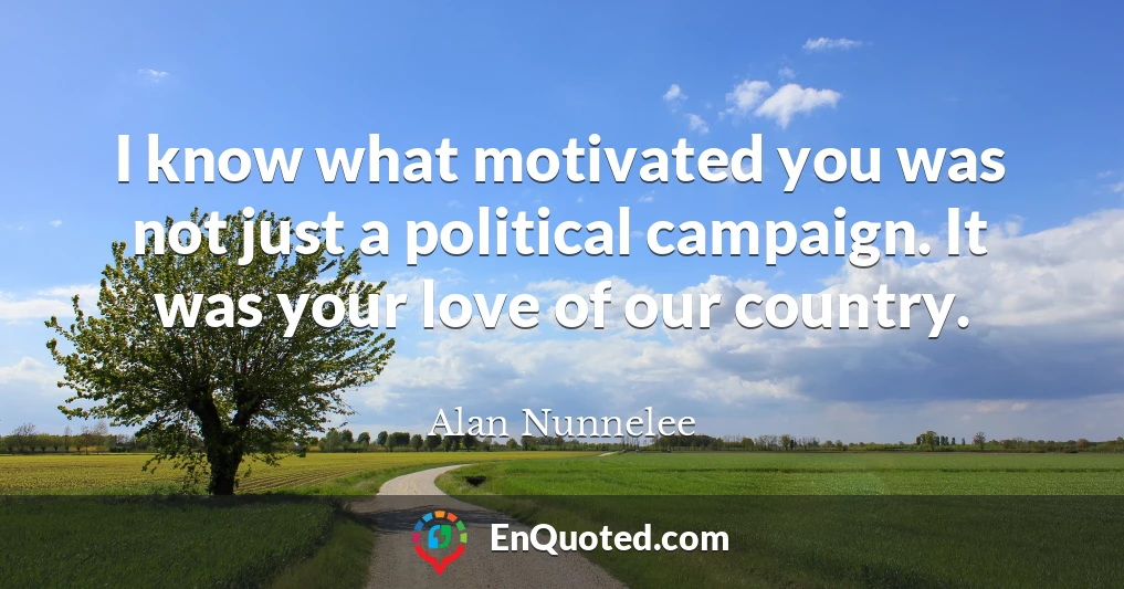 I know what motivated you was not just a political campaign. It was your love of our country.