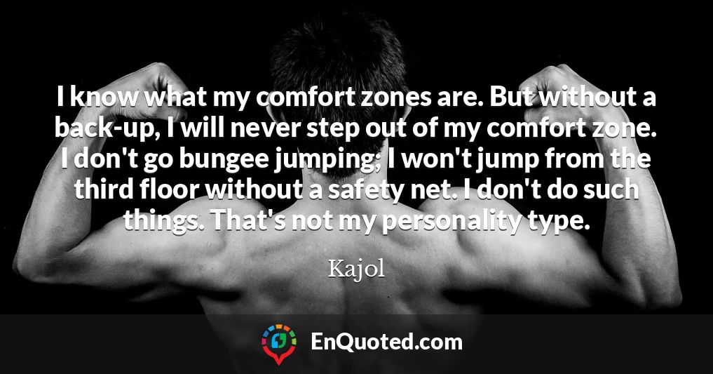I know what my comfort zones are. But without a back-up, I will never step out of my comfort zone. I don't go bungee jumping; I won't jump from the third floor without a safety net. I don't do such things. That's not my personality type.