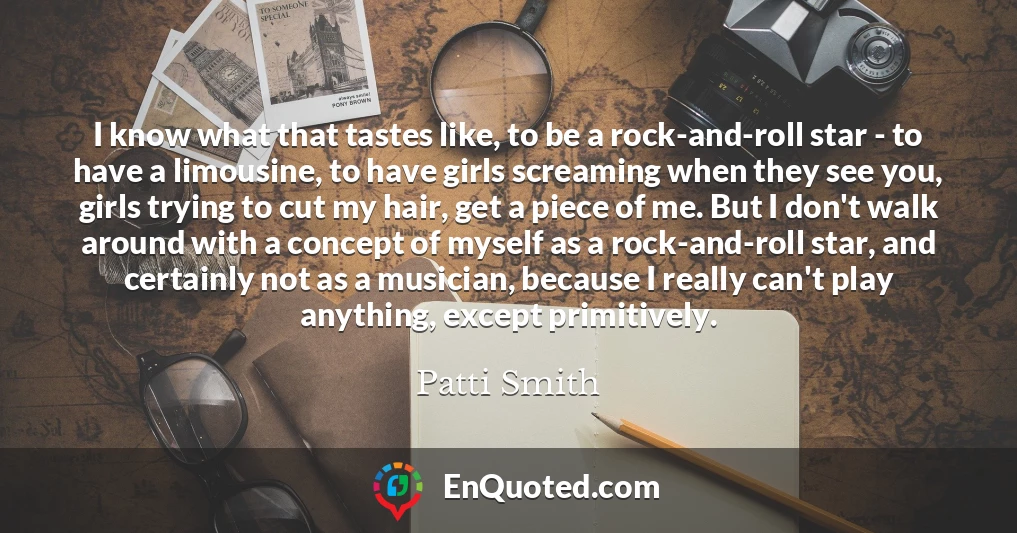 I know what that tastes like, to be a rock-and-roll star - to have a limousine, to have girls screaming when they see you, girls trying to cut my hair, get a piece of me. But I don't walk around with a concept of myself as a rock-and-roll star, and certainly not as a musician, because I really can't play anything, except primitively.