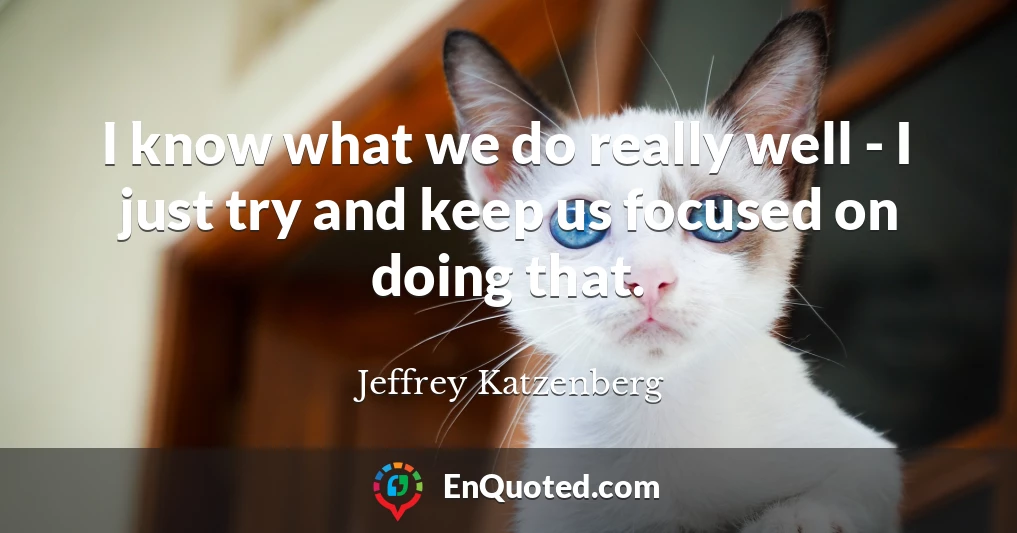 I know what we do really well - I just try and keep us focused on doing that.