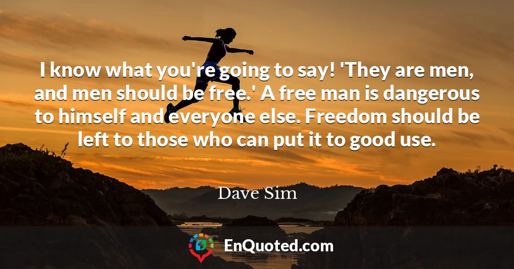 I know what you're going to say! 'They are men, and men should be free.' A free man is dangerous to himself and everyone else. Freedom should be left to those who can put it to good use.