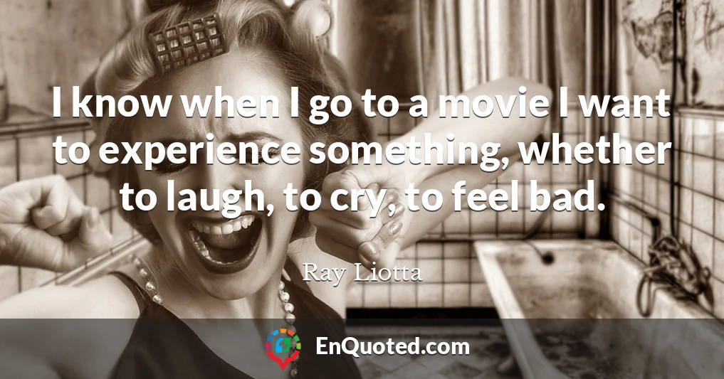 I know when I go to a movie I want to experience something, whether to laugh, to cry, to feel bad.