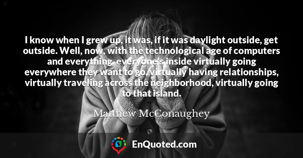 I know when I grew up, it was, if it was daylight outside, get outside. Well, now, with the technological age of computers and everything, everyone's inside virtually going everywhere they want to go, virtually having relationships, virtually traveling across the neighborhood, virtually going to that island.