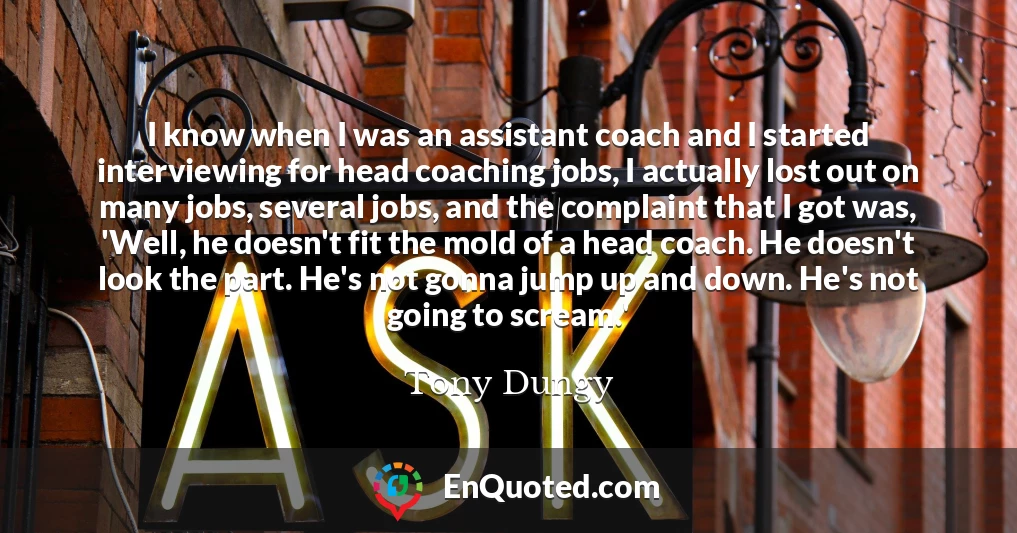 I know when I was an assistant coach and I started interviewing for head coaching jobs, I actually lost out on many jobs, several jobs, and the complaint that I got was, 'Well, he doesn't fit the mold of a head coach. He doesn't look the part. He's not gonna jump up and down. He's not going to scream.'