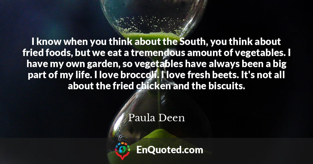 I know when you think about the South, you think about fried foods, but we eat a tremendous amount of vegetables. I have my own garden, so vegetables have always been a big part of my life. I love broccoli. I love fresh beets. It's not all about the fried chicken and the biscuits.