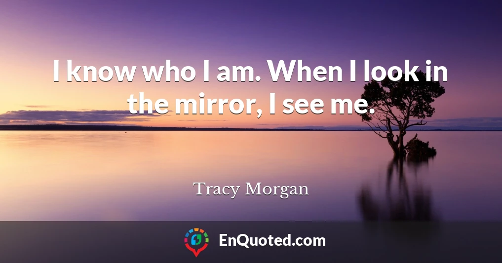 I know who I am. When I look in the mirror, I see me.