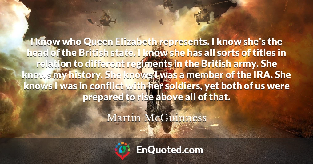 I know who Queen Elizabeth represents. I know she's the head of the British state. I know she has all sorts of titles in relation to different regiments in the British army. She knows my history. She knows I was a member of the IRA. She knows I was in conflict with her soldiers, yet both of us were prepared to rise above all of that.