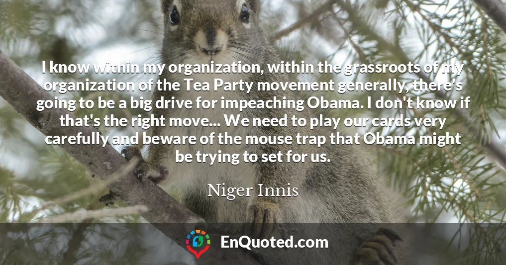 I know within my organization, within the grassroots of my organization of the Tea Party movement generally, there's going to be a big drive for impeaching Obama. I don't know if that's the right move... We need to play our cards very carefully and beware of the mouse trap that Obama might be trying to set for us.