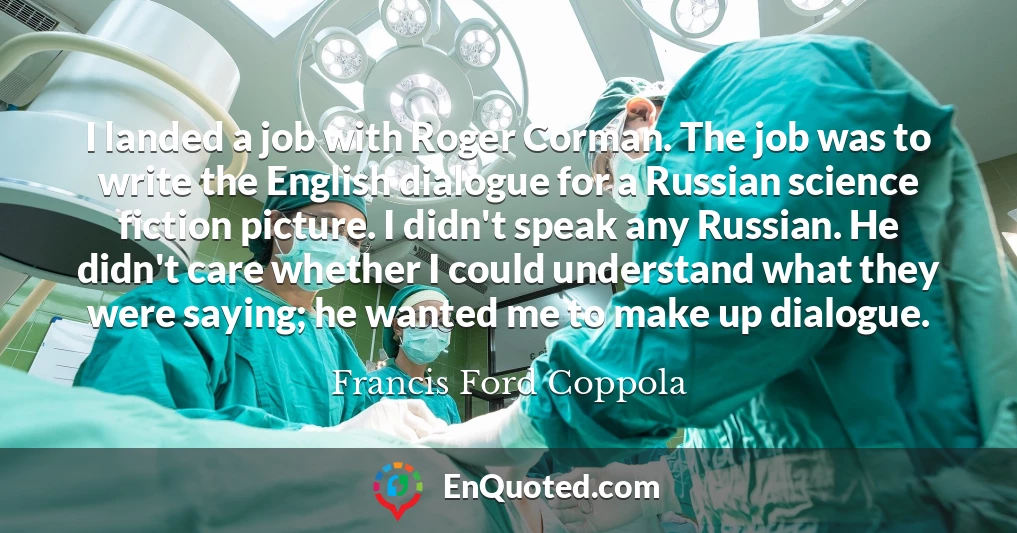 I landed a job with Roger Corman. The job was to write the English dialogue for a Russian science fiction picture. I didn't speak any Russian. He didn't care whether I could understand what they were saying; he wanted me to make up dialogue.
