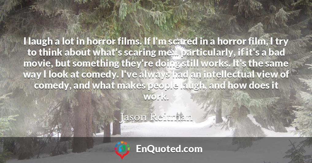 I laugh a lot in horror films. If I'm scared in a horror film, I try to think about what's scaring me... particularly, if it's a bad movie, but something they're doing still works. It's the same way I look at comedy. I've always had an intellectual view of comedy, and what makes people laugh, and how does it work.
