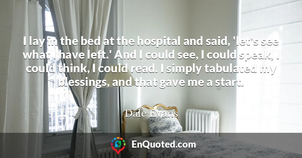 I lay in the bed at the hospital and said, 'let's see what I have left.' And I could see, I could speak, I could think, I could read. I simply tabulated my blessings, and that gave me a start.
