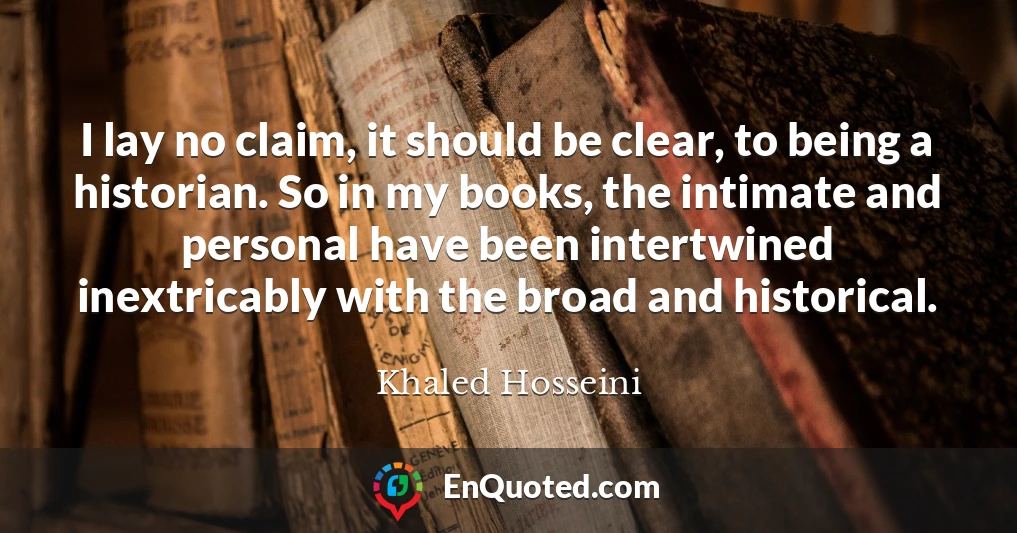 I lay no claim, it should be clear, to being a historian. So in my books, the intimate and personal have been intertwined inextricably with the broad and historical.