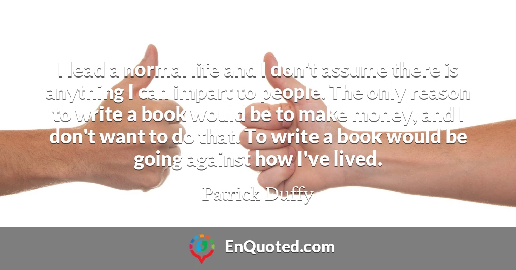 I lead a normal life and I don't assume there is anything I can impart to people. The only reason to write a book would be to make money, and I don't want to do that. To write a book would be going against how I've lived.