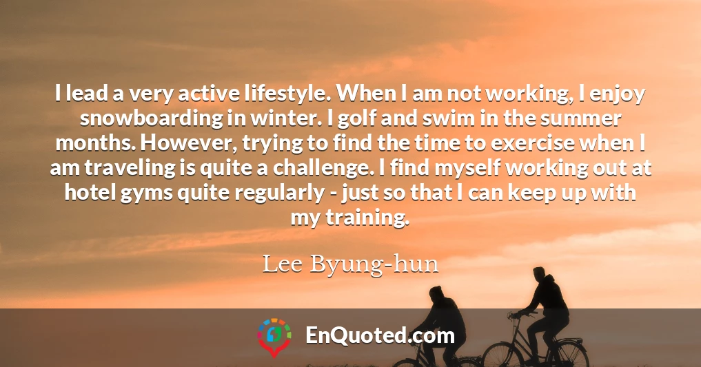 I lead a very active lifestyle. When I am not working, I enjoy snowboarding in winter. I golf and swim in the summer months. However, trying to find the time to exercise when I am traveling is quite a challenge. I find myself working out at hotel gyms quite regularly - just so that I can keep up with my training.