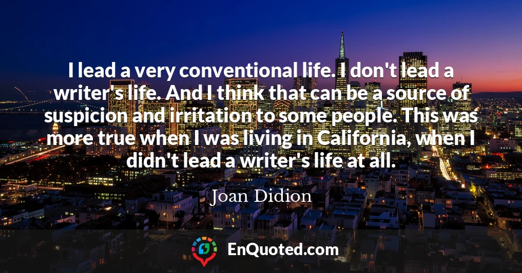 I lead a very conventional life. I don't lead a writer's life. And I think that can be a source of suspicion and irritation to some people. This was more true when I was living in California, when I didn't lead a writer's life at all.