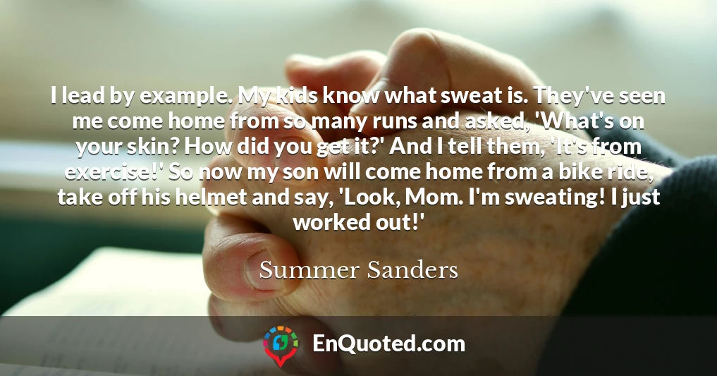 I lead by example. My kids know what sweat is. They've seen me come home from so many runs and asked, 'What's on your skin? How did you get it?' And I tell them, 'It's from exercise!' So now my son will come home from a bike ride, take off his helmet and say, 'Look, Mom. I'm sweating! I just worked out!'