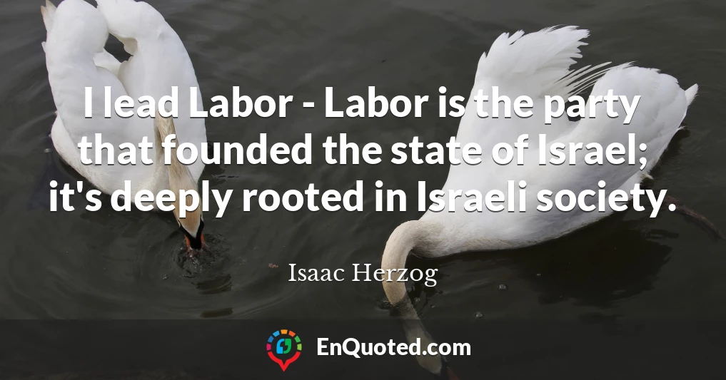 I lead Labor - Labor is the party that founded the state of Israel; it's deeply rooted in Israeli society.