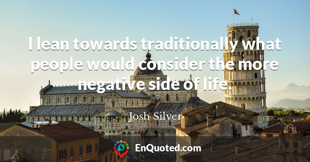 I lean towards traditionally what people would consider the more negative side of life.