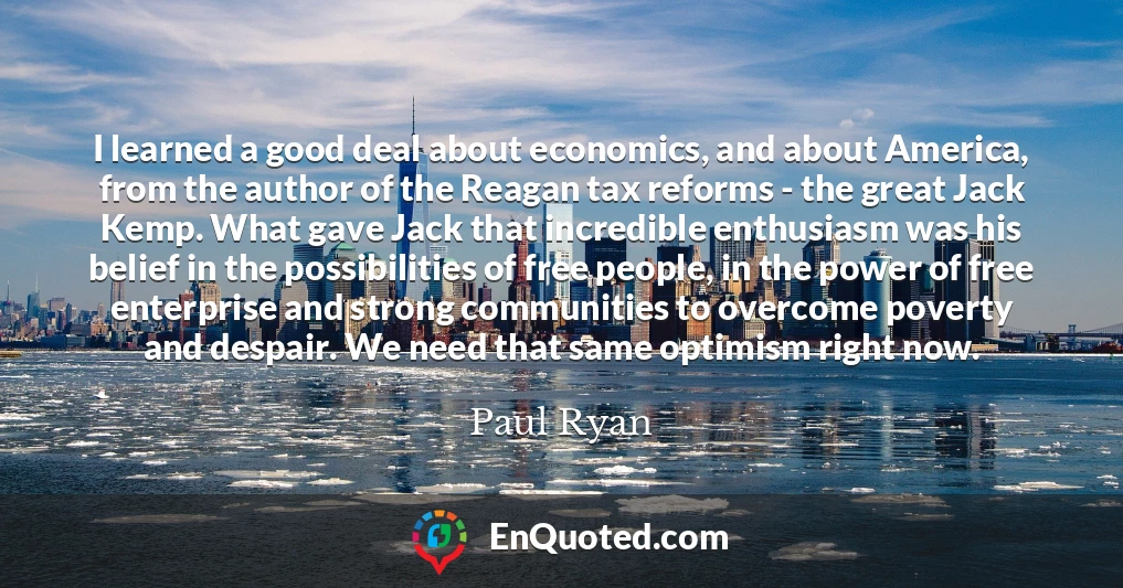 I learned a good deal about economics, and about America, from the author of the Reagan tax reforms - the great Jack Kemp. What gave Jack that incredible enthusiasm was his belief in the possibilities of free people, in the power of free enterprise and strong communities to overcome poverty and despair. We need that same optimism right now.