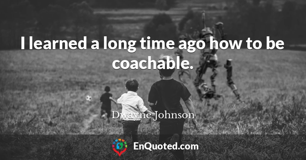 I learned a long time ago how to be coachable.
