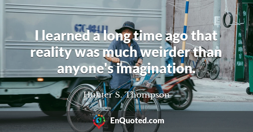 I learned a long time ago that reality was much weirder than anyone's imagination.