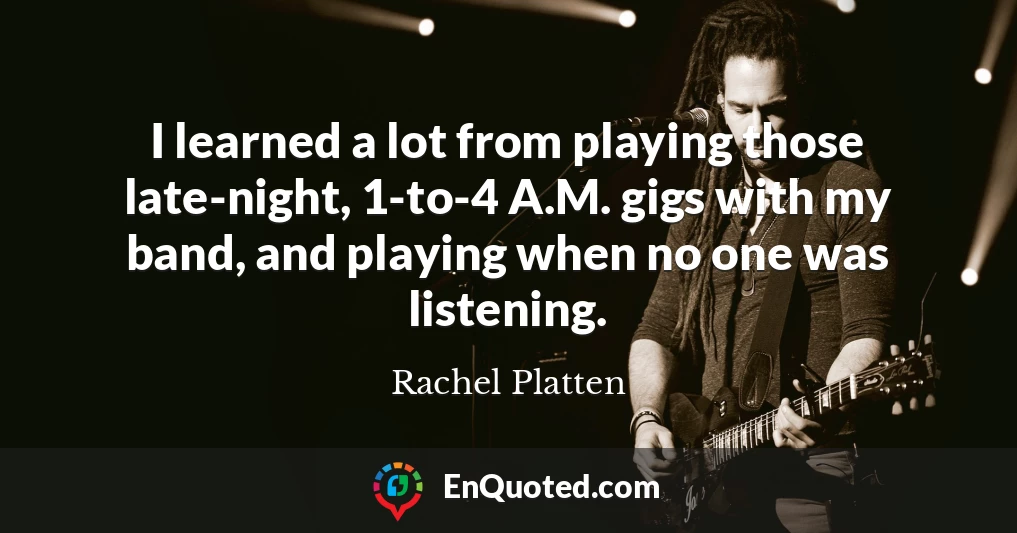 I learned a lot from playing those late-night, 1-to-4 A.M. gigs with my band, and playing when no one was listening.