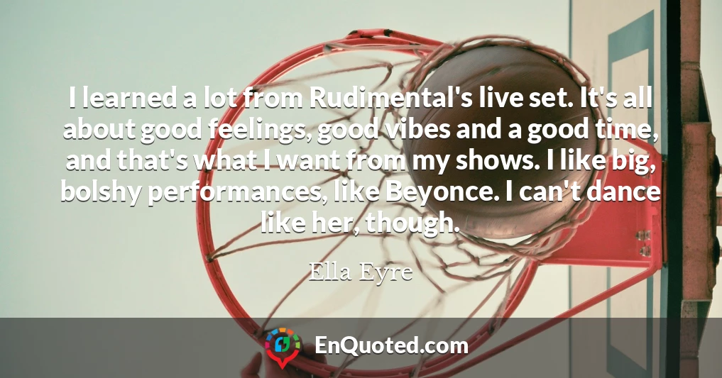 I learned a lot from Rudimental's live set. It's all about good feelings, good vibes and a good time, and that's what I want from my shows. I like big, bolshy performances, like Beyonce. I can't dance like her, though.