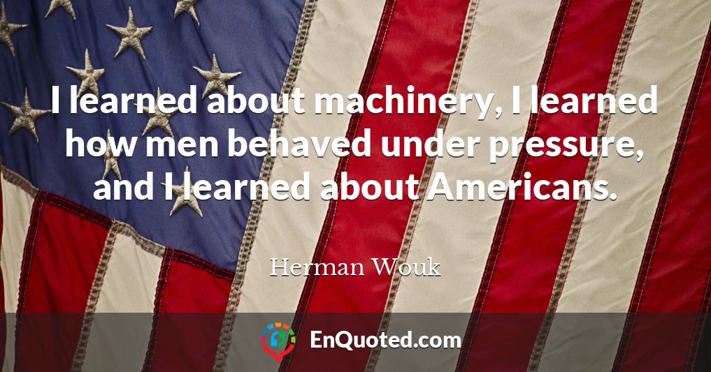 I learned about machinery, I learned how men behaved under pressure, and I learned about Americans.