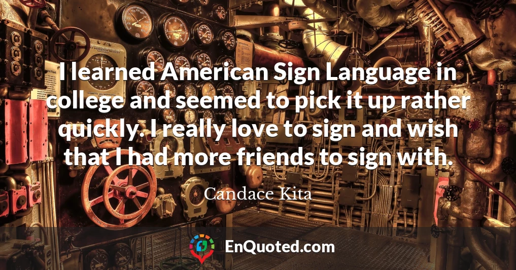 I learned American Sign Language in college and seemed to pick it up rather quickly. I really love to sign and wish that I had more friends to sign with.
