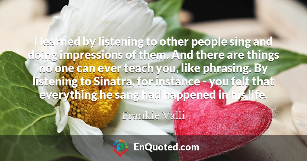 I learned by listening to other people sing and doing impressions of them. And there are things no one can ever teach you, like phrasing. By listening to Sinatra, for instance - you felt that everything he sang had happened in his life.